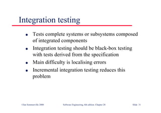©Ian Sommerville 2000 Software Engineering, 6th edition. Chapter 20 Slide 31
Integration testing
l Tests complete systems or subsystems composed
of integrated components
l Integration testing should be black-box testing
with tests derived from the specification
l Main difficulty is localising errors
l Incremental integration testing reduces this
problem
 