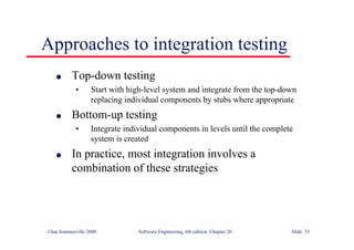 ©Ian Sommerville 2000 Software Engineering, 6th edition. Chapter 20 Slide 33
Approaches to integration testing
l Top-down testing
• Start with high-level system and integrate from the top-down
replacing individual components by stubs where appropriate
l Bottom-up testing
• Integrate individual components in levels until the complete
system is created
l In practice, most integration involves a
combination of these strategies
 