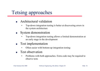 ©Ian Sommerville 2000 Software Engineering, 6th edition. Chapter 20 Slide 36
Tetsing approaches
l Architectural validation
• Top-down integration testing is better at discovering errors in
the system architecture
l System demonstration
• Top-down integration testing allows a limited demonstration at
an early stage in the development
l Test implementation
• Often easier with bottom-up integration testing
l Test observation
• Problems with both approaches. Extra code may be required to
observe tests
 