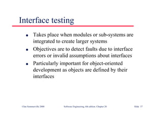 ©Ian Sommerville 2000 Software Engineering, 6th edition. Chapter 20 Slide 37
l Takes place when modules or sub-systems are
integrated to create larger systems
l Objectives are to detect faults due to interface
errors or invalid assumptions about interfaces
l Particularly important for object-oriented
development as objects are defined by their
interfaces
Interface testing
 