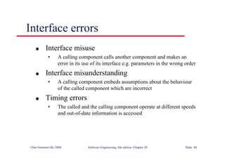 ©Ian Sommerville 2000 Software Engineering, 6th edition. Chapter 20 Slide 40
Interface errors
l Interface misuse
• A calling component calls another component and makes an
error in its use of its interface e.g. parameters in the wrong order
l Interface misunderstanding
• A calling component embeds assumptions about the behaviour
of the called component which are incorrect
l Timing errors
• The called and the calling component operate at different speeds
and out-of-date information is accessed
 