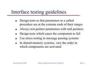 ©Ian Sommerville 2000 Software Engineering, 6th edition. Chapter 20 Slide 41
Interface testing guidelines
l Design tests so that parameters to a called
procedure are at the extreme ends of their ranges
l Always test pointer parameters with null pointers
l Design tests which cause the component to fail
l Use stress testing in message passing systems
l In shared memory systems, vary the order in
which components are activated
 