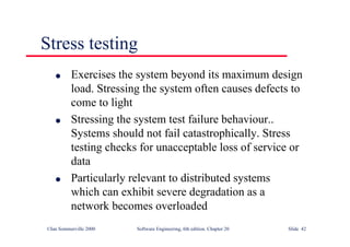 ©Ian Sommerville 2000 Software Engineering, 6th edition. Chapter 20 Slide 42
Stress testing
l Exercises the system beyond its maximum design
load. Stressing the system often causes defects to
come to light
l Stressing the system test failure behaviour..
Systems should not fail catastrophically. Stress
testing checks for unacceptable loss of service or
data
l Particularly relevant to distributed systems
which can exhibit severe degradation as a
network becomes overloaded
 