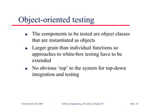 ©Ian Sommerville 2000 Software Engineering, 6th edition. Chapter 20 Slide 43
l The components to be tested are object classes
that are instantiated as objects
l Larger grain than individual functions so
approaches to white-box testing have to be
extended
l No obvious ‘top’ to the system for top-down
integration and testing
Object-oriented testing
 