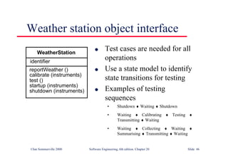 ©Ian Sommerville 2000 Software Engineering, 6th edition. Chapter 20 Slide 46
Weather station object interface
l Test cases are needed for all
operations
l Use a state model to identify
state transitions for testing
l Examples of testing
sequences
• Shutdown ♦ Waiting ♦ Shutdown
• Waiting ♦ Calibrating ♦ Testing ♦
Transmitting ♦ Waiting
• Waiting ♦ Collecting ♦ Waiting ♦
Summarising ♦ Transmitting ♦ Waiting
identifier
reportWeather ()
calibrate (instruments)
test ()
startup (instruments)
shutdown (instruments)
WeatherStation
 