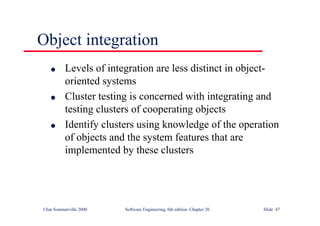 ©Ian Sommerville 2000 Software Engineering, 6th edition. Chapter 20 Slide 47
Object integration
l Levels of integration are less distinct in object-
oriented systems
l Cluster testing is concerned with integrating and
testing clusters of cooperating objects
l Identify clusters using knowledge of the operation
of objects and the system features that are
implemented by these clusters
 