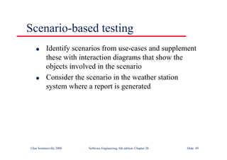 ©Ian Sommerville 2000 Software Engineering, 6th edition. Chapter 20 Slide 49
Scenario-based testing
l Identify scenarios from use-cases and supplement
these with interaction diagrams that show the
objects involved in the scenario
l Consider the scenario in the weather station
system where a report is generated
 