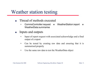 ©Ian Sommerville 2000 Software Engineering, 6th edition. Chapter 20 Slide 51
Weather station testing
l Thread of methods executed
• CommsController:request ♦ WeatherStation:report ♦
WeatherData:summarise
l Inputs and outputs
• Input of report request with associated acknowledge and a final
output of a report
• Can be tested by creating raw data and ensuring that it is
summarised properly
• Use the same raw data to test the WeatherData object
 