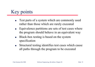 ©Ian Sommerville 2000 Software Engineering, 6th edition. Chapter 20 Slide 55
Key points
l Test parts of a system which are commonly used
rather than those which are rarely executed
l Equivalence partitions are sets of test cases where
the program should behave in an equivalent way
l Black-box testing is based on the system
specification
l Structural testing identifies test cases which cause
all paths through the program to be executed
 