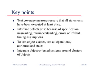©Ian Sommerville 2000 Software Engineering, 6th edition. Chapter 20 Slide 56
Key points
l Test coverage measures ensure that all statements
have been executed at least once.
l Interface defects arise because of specification
misreading, misunderstanding, errors or invalid
timing assumptions
l To test object classes, test all operations,
attributes and states
l Integrate object-oriented systems around clusters
of objects
 