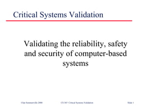 ©Ian Sommerville 2000 CS 365 Critical Systems Validation Slide 1
Critical Systems Validation
Validating the reliability, safety
and security of computer-based
systems
 