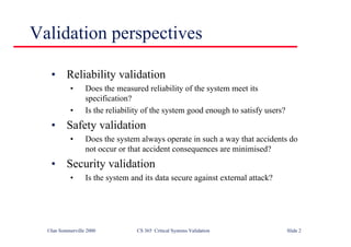 ©Ian Sommerville 2000 CS 365 Critical Systems Validation Slide 2
Validation perspectives
• Reliability validation
• Does the measured reliability of the system meet its
specification?
• Is the reliability of the system good enough to satisfy users?
• Safety validation
• Does the system always operate in such a way that accidents do
not occur or that accident consequences are minimised?
• Security validation
• Is the system and its data secure against external attack?
 