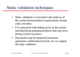 ©Ian Sommerville 2000 CS 365 Critical Systems Validation Slide 4
Static validation techniques
• Static validation is concerned with analyses of
the system documentation (requirements, design,
code, test data).
• It is concerned with finding errors in the system
and identifying potential problems that may arise
during system execution.
• Documents may be prepared (structured
arguments, mathematical proofs, etc.) to support
the static validation
 