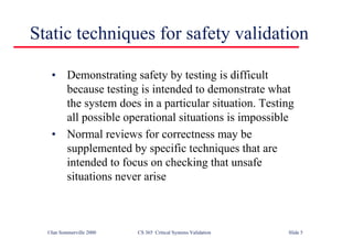 ©Ian Sommerville 2000 CS 365 Critical Systems Validation Slide 5
Static techniques for safety validation
• Demonstrating safety by testing is difficult
because testing is intended to demonstrate what
the system does in a particular situation. Testing
all possible operational situations is impossible
• Normal reviews for correctness may be
supplemented by specific techniques that are
intended to focus on checking that unsafe
situations never arise
 