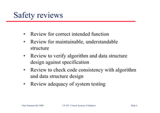 ©Ian Sommerville 2000 CS 365 Critical Systems Validation Slide 6
Safety reviews
• Review for correct intended function
• Review for maintainable, understandable
structure
• Review to verify algorithm and data structure
design against specification
• Review to check code consistency with algorithm
and data structure design
• Review adequacy of system testing
 