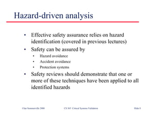©Ian Sommerville 2000 CS 365 Critical Systems Validation Slide 8
Hazard-driven analysis
• Effective safety assurance relies on hazard
identification (covered in previous lectures)
• Safety can be assured by
• Hazard avoidance
• Accident avoidance
• Protection systems
• Safety reviews should demonstrate that one or
more of these techniques have been applied to all
identified hazards
 