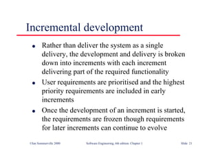 ©Ian Sommerville 2000 Software Engineering, 6th edition. Chapter 1 Slide 21
Incremental development
l Rather than deliver the system as a single
delivery, the development and delivery is broken
down into increments with each increment
delivering part of the required functionality
l User requirements are prioritised and the highest
priority requirements are included in early
increments
l Once the development of an increment is started,
the requirements are frozen though requirements
for later increments can continue to evolve
 