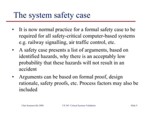 ©Ian Sommerville 2000 CS 365 Critical Systems Validation Slide 9
The system safety case
• It is now normal practice for a formal safety case to be
required for all safety-critical computer-based systems
e.g. railway signalling, air traffic control, etc.
• A safety case presents a list of arguments, based on
identified hazards, why there is an acceptably low
probability that these hazards will not result in an
accident
• Arguments can be based on formal proof, design
rationale, safety proofs, etc. Process factors may also be
included
 