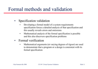 ©Ian Sommerville 2000 CS 365 Critical Systems Validation Slide 11
Formal methods and validation
• Specification validation
• Developing a formal model of a system requirements
specification forces a detailed analysis of that specification and
this usually reveals errors and omissions
• Mathematical analysis of the formal specification is possible
and this also discovers specification problems
• Formal verification
• Mathematical arguments (at varying degrees of rigour) are used
to demonstrate that a program or a design is consistent with its
formal specification
 
