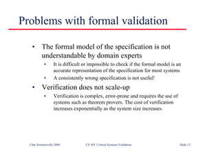 ©Ian Sommerville 2000 CS 365 Critical Systems Validation Slide 12
Problems with formal validation
• The formal model of the specification is not
understandable by domain experts
• It is difficult or impossible to check if the formal model is an
accurate representation of the specification for most systems
• A consistently wrong specification is not useful!
• Verification does not scale-up
• Verification is complex, error-prone and requires the use of
systems such as theorem provers. The cost of verification
increases exponentially as the system size increases.
 