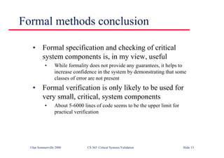 ©Ian Sommerville 2000 CS 365 Critical Systems Validation Slide 13
Formal methods conclusion
• Formal specification and checking of critical
system components is, in my view, useful
• While formality does not provide any guarantees, it helps to
increase confidence in the system by demonstrating that some
classes of error are not present
• Formal verification is only likely to be used for
very small, critical, system components
• About 5-6000 lines of code seems to be the upper limit for
practical verification
 