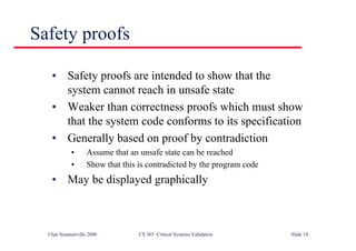 ©Ian Sommerville 2000 CS 365 Critical Systems Validation Slide 14
Safety proofs
• Safety proofs are intended to show that the
system cannot reach in unsafe state
• Weaker than correctness proofs which must show
that the system code conforms to its specification
• Generally based on proof by contradiction
• Assume that an unsafe state can be reached
• Show that this is contradicted by the program code
• May be displayed graphically
 