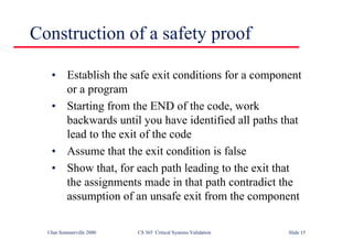 ©Ian Sommerville 2000 CS 365 Critical Systems Validation Slide 15
Construction of a safety proof
• Establish the safe exit conditions for a component
or a program
• Starting from the END of the code, work
backwards until you have identified all paths that
lead to the exit of the code
• Assume that the exit condition is false
• Show that, for each path leading to the exit that
the assignments made in that path contradict the
assumption of an unsafe exit from the component
 