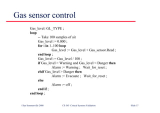 ©Ian Sommerville 2000 CS 365 Critical Systems Validation Slide 17
Gas sensor control
Gas_level: GL_TYPE ;
loop
-- Take 100 samples of air
Gas_level := 0.000 ;
for i in 1..100 loop
Gas_level := Gas_level + Gas_sensor.Read ;
end loop ;
Gas_level := Gas_level / 100 ;
if Gas_level > Warning and Gas_level < Danger then
Alarm := Warning ; Wait_for_reset ;
elsif Gas_level > Danger then
Alarm := Evacuate ; Wait_for_reset ;
else
Alarm := off ;
end if ;
end loop ;
 