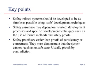 ©Ian Sommerville 2000 CS 365 Critical Systems Validation Slide 20
Key points
• Safety-related systems should be developed to be as
simple as possible using ‘safe’ development techniques
• Safety assurance may depend on ‘trusted’ development
processes and specific development techniques such as
the use of formal methods and safety proofs
• Safety proofs are easier than proofs of consistency or
correctness. They must demonstrate that the system
cannot reach an unsafe state. Usually proofs by
contradiction
 