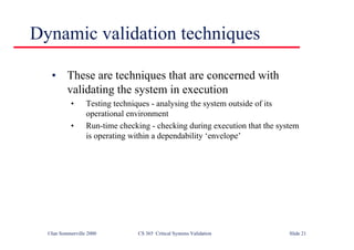 ©Ian Sommerville 2000 CS 365 Critical Systems Validation Slide 21
Dynamic validation techniques
• These are techniques that are concerned with
validating the system in execution
• Testing techniques - analysing the system outside of its
operational environment
• Run-time checking - checking during execution that the system
is operating within a dependability ‘envelope’
 