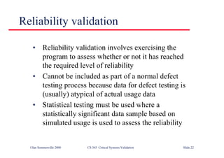 ©Ian Sommerville 2000 CS 365 Critical Systems Validation Slide 22
Reliability validation
• Reliability validation involves exercising the
program to assess whether or not it has reached
the required level of reliability
• Cannot be included as part of a normal defect
testing process because data for defect testing is
(usually) atypical of actual usage data
• Statistical testing must be used where a
statistically significant data sample based on
simulated usage is used to assess the reliability
 