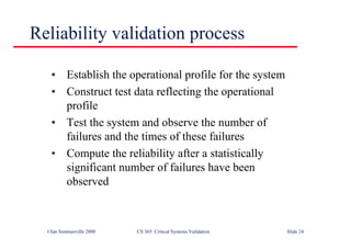 ©Ian Sommerville 2000 CS 365 Critical Systems Validation Slide 24
Reliability validation process
• Establish the operational profile for the system
• Construct test data reflecting the operational
profile
• Test the system and observe the number of
failures and the times of these failures
• Compute the reliability after a statistically
significant number of failures have been
observed
 