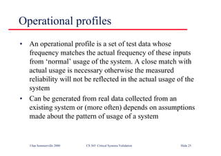 ©Ian Sommerville 2000 CS 365 Critical Systems Validation Slide 25
Operational profiles
• An operational profile is a set of test data whose
frequency matches the actual frequency of these inputs
from ‘normal’ usage of the system. A close match with
actual usage is necessary otherwise the measured
reliability will not be reflected in the actual usage of the
system
• Can be generated from real data collected from an
existing system or (more often) depends on assumptions
made about the pattern of usage of a system
 