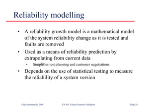 ©Ian Sommerville 2000 CS 365 Critical Systems Validation Slide 28
• A reliability growth model is a mathematical model
of the system reliability change as it is tested and
faults are removed
• Used as a means of reliability prediction by
extrapolating from current data
• Simplifies test planning and customer negotiations
• Depends on the use of statistical testing to measure
the reliability of a system version
Reliability modelling
 