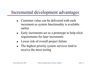 ©Ian Sommerville 2000 Software Engineering, 6th edition. Chapter 1 Slide 23
Incremental development advantages
l Customer value can be delivered with each
increment so system functionality is available
earlier
l Early increments act as a prototype to help elicit
requirements for later increments
l Lower risk of overall project failure
l The highest priority system services tend to
receive the most testing
 