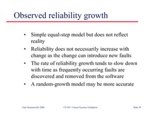 ©Ian Sommerville 2000 CS 365 Critical Systems Validation Slide 30
Observed reliability growth
• Simple equal-step model but does not reflect
reality
• Reliability does not necessarily increase with
change as the change can introduce new faults
• The rate of reliability growth tends to slow down
with time as frequently occurring faults are
discovered and removed from the software
• A random-growth model may be more accurate
 