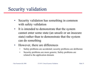 ©Ian Sommerville 2000 CS 365 Critical Systems Validation Slide 35
Security validation
• Security validation has something in common
with safety validation
• It is intended to demonstrate that the system
cannot enter some state (an unsafe or an insecure
state) rather than to demonstrate that the system
can do something
• However, there are differences
• Safety problems are accidental; security problems are deliberate
• Security problems are more generic; Safety problems are
related to the application domain
 