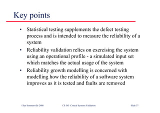 ©Ian Sommerville 2000 CS 365 Critical Systems Validation Slide 37
Key points
• Statistical testing supplements the defect testing
process and is intended to measure the reliability of a
system
• Reliability validation relies on exercising the system
using an operational profile - a simulated input set
which matches the actual usage of the system
• Reliability growth modelling is concerned with
modelling how the reliability of a software system
improves as it is tested and faults are removed
 