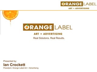 Real Solutions. Real Results. Presented by:  Ian Crockett President, Orange Label Art + Advertising 