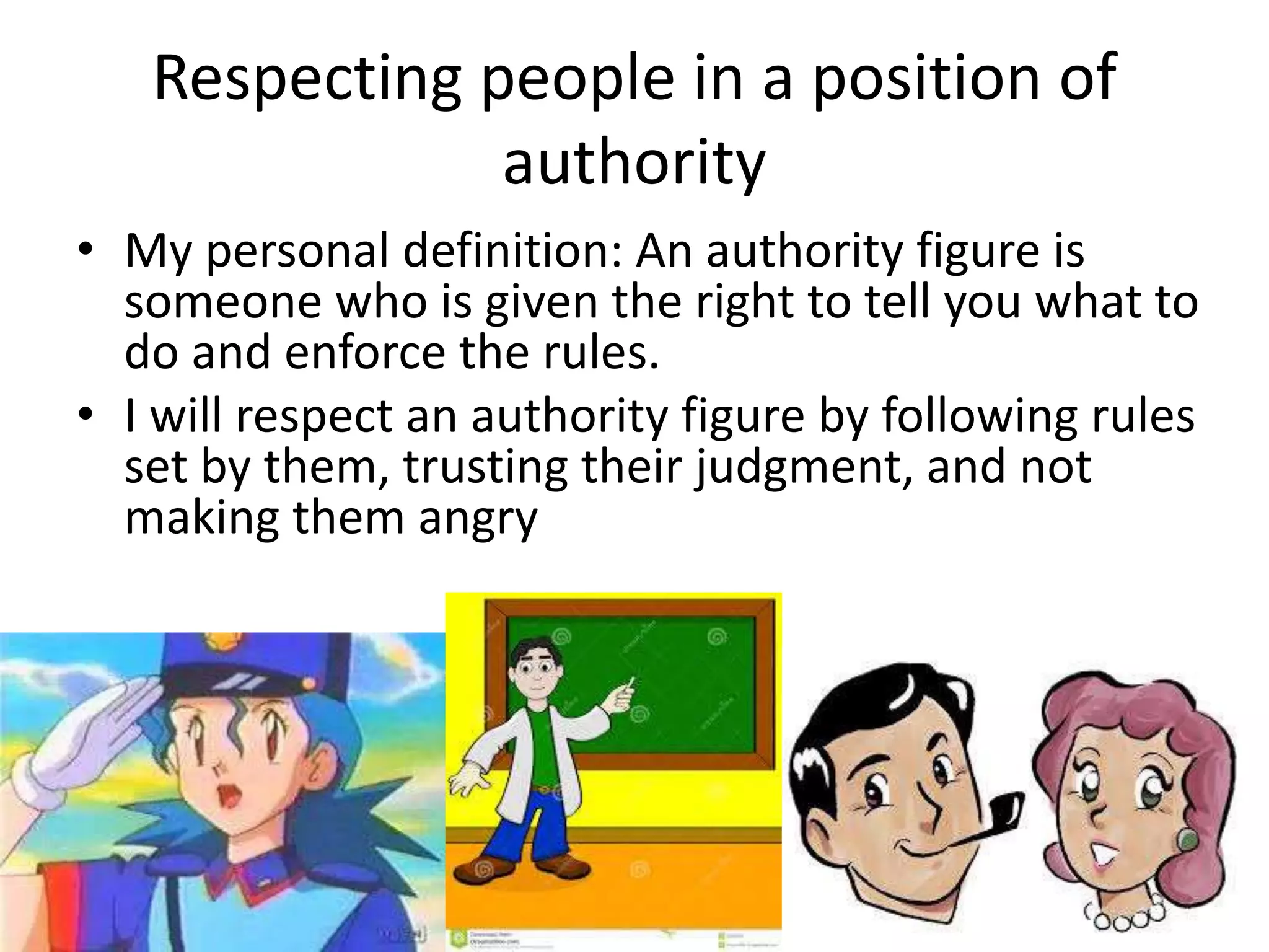 Respecting people in a position of 
authority 
• My personal definition: An authority figure is 
someone who is given the right to tell you what to 
do and enforce the rules. 
• I will respect an authority figure by following rules 
set by them, trusting their judgment, and not 
making them angry 
 