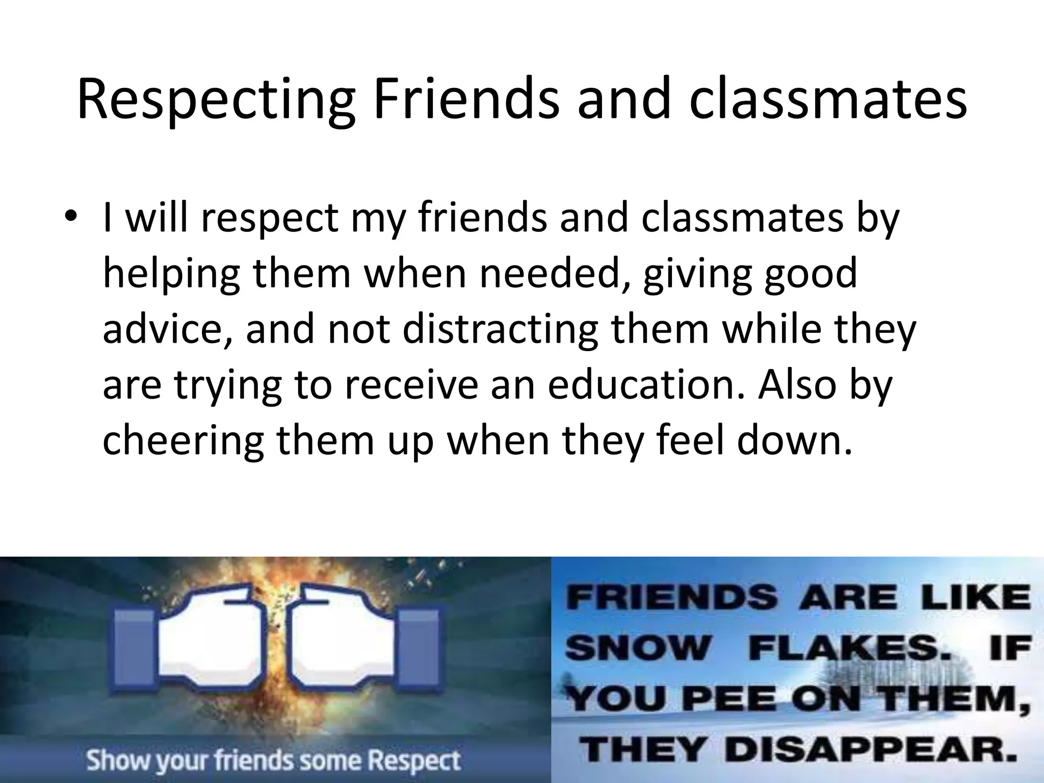 Respecting Friends and classmates 
• I will respect my friends and classmates by 
helping them when needed, giving good 
advice, and not distracting them while they 
are trying to receive an education. Also by 
cheering them up when they feel down. 
