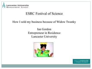 ESRC Festival of Science How I sold my business because of Widow Twanky Ian Gordon Entrepreneur in Residence  Lancaster University 