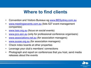 Where to find clients
• Convention and Visitors Bureaux eg www.BESydney.com.au
• www.meetingsevents.com.au (lists 527 event management
  companies)
• www.ises.org.au (focus on social events)
• www.pco.asn.au (only for professional conference organisers)
• www.associations.net.au (for association managers)
• www.ausae.org.au (for association managers)
• Check index boards at other properties
• Leverage your club’s members’ connections
• Photograph and report on conferences that you host, send media
  releases about the events
 
