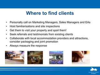 Where to find clients
• Personally call on Marketing Managers, Sales Managers and EAs
• Host familiarisations and site inspections
• Get them to visit your property and spoil them!
• Seek referrals and testimonials from existing clients
• Collaborate with local accommodation providers and attractions,
  consider packaging and joint promotion
• Always measure the response
 