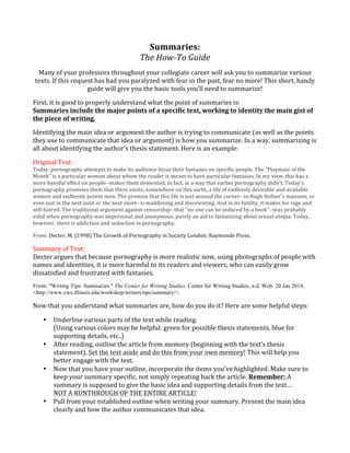 Summaries:	
  	
  
The	
  How-­‐To	
  Guide	
  
Many	
  of	
  your	
  professors	
  throughout	
  your	
  collegiate	
  career	
  will	
  ask	
  you	
  to	
  summarize	
  various	
  
texts.	
  If	
  this	
  request	
  has	
  had	
  you	
  paralyzed	
  with	
  fear	
  in	
  the	
  past,	
  fear	
  no	
  more!	
  This	
  short,	
  handy	
  
guide	
  will	
  give	
  you	
  the	
  basic	
  tools	
  you’ll	
  need	
  to	
  summarize!	
  	
  
First,	
  it	
  is	
  good	
  to	
  properly	
  understand	
  what	
  the	
  point	
  of	
  summaries	
  is:	
  	
  
Summaries	
  include	
  the	
  major	
  points	
  of	
  a	
  specific	
  text,	
  working	
  to	
  identity	
  the	
  main	
  gist	
  of	
  
the	
  piece	
  of	
  writing.	
  
Identifying	
  the	
  main	
  idea	
  or	
  argument	
  the	
  author	
  is	
  trying	
  to	
  communicate	
  (as	
  well	
  as	
  the	
  points	
  
they	
  use	
  to	
  communicate	
  that	
  idea	
  or	
  argument)	
  is	
  how	
  you	
  summarize.	
  In	
  a	
  way,	
  summarizing	
  is	
  
all	
  about	
  identifying	
  the	
  author’s	
  thesis	
  statement.	
  Here	
  is	
  an	
  example:	
  	
  
Original	
  Text:	
  

Today,	
  pornography	
  attempts	
  to	
  make	
  its	
  audience	
  focus	
  their	
  fantasies	
  on	
  specific	
  people.	
  The	
  "Playmate	
  of	
  the	
  
Month"	
  is	
  a	
  particular	
  woman	
  about	
  whom	
  the	
  reader	
  is	
  meant	
  to	
  have	
  particular	
  fantasies.	
  In	
  my	
  view,	
  this	
  has	
  a	
  
more	
  baneful	
  effect	
  on	
  people-­‐-­‐makes	
  them	
  demented,	
  in	
  fact,	
  in	
  a	
  way	
  that	
  earlier	
  pornography	
  didn't.	
  Today's	
  
pornography	
  promises	
  them	
  that	
  there	
  exists,	
  somewhere	
  on	
  this	
  earth,	
  a	
  life	
  of	
  endlessly	
  desirable	
  and	
  available	
  
women	
  and	
  endlessly	
  potent	
  men.	
  The	
  promise	
  that	
  this	
  life	
  is	
  just	
  around	
  the	
  corner-­‐-­‐in	
  Hugh	
  Hefner's	
  mansion,	
  or	
  
even	
  just	
  in	
  the	
  next	
  joint	
  or	
  the	
  next	
  snort-­‐-­‐is	
  maddening	
  and	
  disorienting.	
  And	
  in	
  its	
  futility,	
  it	
  makes	
  for	
  rage	
  and	
  
self-­‐hatred.	
  The	
  traditional	
  argument	
  against	
  censorship-­‐-­‐that	
  "no	
  one	
  can	
  be	
  seduced	
  by	
  a	
  book"-­‐-­‐was	
  probably	
  
valid	
  when	
  pornography	
  was	
  impersonal	
  and	
  anonymous,	
  purely	
  an	
  aid	
  to	
  fantasizing	
  about	
  sexual	
  utopia.	
  Today,	
  
however,	
  there	
  is	
  addiction	
  and	
  seduction	
  in	
  pornography.	
  
From:	
  Decter,	
  M.	
  (1998)	
  The	
  Growth	
  of	
  Pornography	
  in	
  Society	
  London:	
  Raymonde	
  Press.	
  

Summary	
  of	
  Text:	
  
Decter	
  argues	
  that	
  because	
  pornography	
  is	
  more	
  realistic	
  now,	
  using	
  photographs	
  of	
  people	
  with	
  
names	
  and	
  identities,	
  it	
  is	
  more	
  harmful	
  to	
  its	
  readers	
  and	
  viewers,	
  who	
  can	
  easily	
  grow	
  
dissatisfied	
  and	
  frustrated	
  with	
  fantasies.	
  
From:	
  "Writing Tips: Summaries." The Center for Writing Studies. Center for Writing Studies, n.d. Web. 20 Jan 2014.
<http://www.cws.illinois.edu/workshop/writers/tips/summary/>.

Now	
  that	
  you	
  understand	
  what	
  summaries	
  are,	
  how	
  do	
  you	
  do	
  it?	
  Here	
  are	
  some	
  helpful	
  steps:	
  
•

•

•

•

Underline	
  various	
  parts	
  of	
  the	
  text	
  while	
  reading.	
  
(Using	
  various	
  colors	
  may	
  be	
  helpful:	
  green	
  for	
  possible	
  thesis	
  statements,	
  blue	
  for	
  
supporting	
  details,	
  etc..)	
  
After	
  reading,	
  outline	
  the	
  article	
  from	
  memory	
  (beginning	
  with	
  the	
  text’s	
  thesis	
  
statement).	
  Set	
  the	
  text	
  aside	
  and	
  do	
  this	
  from	
  your	
  own	
  memory!	
  This	
  will	
  help	
  you	
  
better	
  engage	
  with	
  the	
  text.	
  
Now	
  that	
  you	
  have	
  your	
  outline,	
  incorporate	
  the	
  items	
  you’ve	
  highlighted.	
  Make	
  sure	
  to	
  
keep	
  your	
  summary	
  specific,	
  not	
  simply	
  repeating	
  back	
  the	
  article.	
  Remember:	
  A	
  
summary	
  is	
  supposed	
  to	
  give	
  the	
  basic	
  idea	
  and	
  supporting	
  details	
  from	
  the	
  text…	
  
NOT	
  A	
  RUNTHROUGH	
  OF	
  THE	
  ENTIRE	
  ARTICLE!	
  	
  
Pull	
  from	
  your	
  established	
  outline	
  when	
  writing	
  your	
  summary.	
  Present	
  the	
  main	
  idea	
  
clearly	
  and	
  how	
  the	
  author	
  communicates	
  that	
  idea.	
  	
  

 