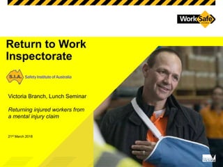 Return to Work
Inspectorate
Victoria Branch, Lunch Seminar
Returning injured workers from
a mental injury claim
21st March 2018
 