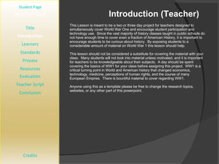 Introduction (Teacher) [ Student Page ] Title Introduction Learners Standards Process Resources Credits Teacher Page This Lesson is meant to be a two or three day project for teachers designed to simultaneously cover World War One and encourage student participation and technology use.  Since the vast majority of history classes taught in public schools do not have enough time to cover even a fraction of American History, it is important to encourage students to be curious about history.  By exposing students to a considerable amount of material on World War 1 this lesson should help. This lesson should not be considered a substitute for covering the material with your class.  Many students will not look into material unless motivated, and it is important for teachers to be knowledgeable about their subjects.  A day should be spent covering the basics of WW1 for your class before assigning this project.  WW1 is a critical turning point in World and American history that changed economics, technology, medicine, perceptions of human rights, and the course of many European Empires.  There is bountiful material to cover regarding WW1. Anyone using this as a template please be free to change the research topics, websites, or any other part of this powerpoint. Evaluation Teacher Script Conclusion 