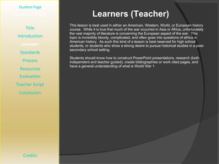 Learners (Teacher) [ Student Page ] Title Introduction Learners Standards Process Resources Credits Teacher Page This lesson is best used in either an American, Western, World, or European history course.  While it is true that much of the war occurred in Asia or Africa, unfortunately the vast majority of literature is concerning the European aspect of the war.  This topic is incredibly bloody, complicated, and often goes into questions of ethics in American history.  As such this kind of a lesson is best reserved for high school students, or students who show a strong desire to pursue historical studies in a post-secondary school setting. Students should know how to construct PowerPoint presentations, research (both independent and teacher guided), create bibliographies or work cited pages, and have a general understanding of what is World War 1 Evaluation Teacher Script Conclusion 
