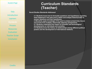 Curriculum Standards (Teacher) [ Student Page ] Title Introduction Learners Standards Process Resources Credits Teacher Page Social Studies Standards Addressed 2.1 Students know how to formulate questions and hypotheses regarding what happened in the past and to obtain and analyze historical data to answer questions and test hypotheses. 2.3Students apply knowledge of the past to analyze present-day issues and events from multiple, historically objective perspectives. 4.1 Students understand the impact of scientific and technological developments on individuals and societies. 5.4 Students know the history of relationships among different political powers and the development of international relations. Evaluation Teacher Script Conclusion 