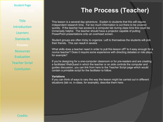 The Process (Teacher) [ Student Page ] Title Introduction Learners Standards Process Resources Credits Teacher Page This lesson is a several day adventure.  Explain to students that this will require independent research time.  Far too much information is out there to be covered quickly.  If the teacher has access to a computer lab during class time this could be immensely helpful.  The teacher should have a projector capable of putting PowerPoint presentations onto an overhead screen. Student groups are often tricky to organize  Left to themselves the students will pick their friends.  This can result in severe What skills does a teacher need in order to pull this lesson off? Is it easy enough for a novice teacher? Does it require some experience with directing debates or role plays, for example?  If you're designing for a one-computer classroom or for pre-readers and are creating a facilitated WebQuest in which the teacher or an aide controls the computer and guides discussion, you can link from here to the Teacher Script page which would contain a printable script for the facilitator to follow. Variations If you can think of ways to vary the way the lesson might be carried out in different situations (lab vs. in-class, for example), describe them here. Evaluation Teacher Script Conclusion 